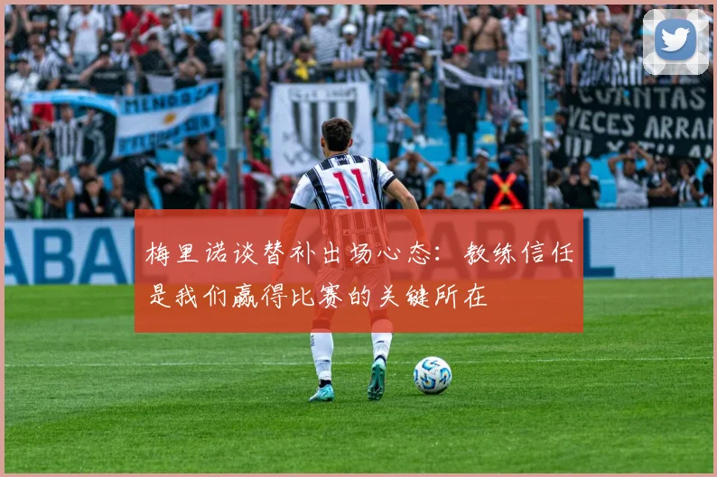 梅里诺谈替补出场心态：教练信任是我们赢得比赛的关键所在