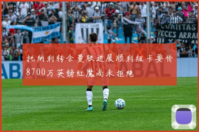 托纳利转会曼联进展顺利纽卡要价8700万英镑红魔尚未拒绝