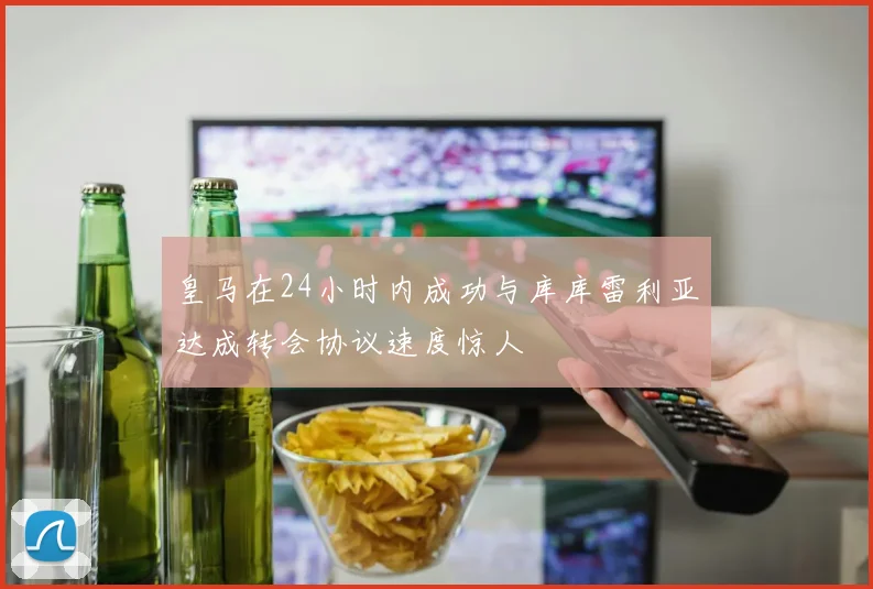 皇马在24小时内成功与库库雷利亚达成转会协议速度惊人