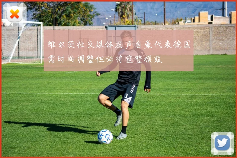 维尔茨社交媒体发声自豪代表德国需时间调整但必将重整旗鼓