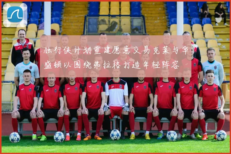 独行侠计划重建愿意交易克莱与华盛顿以围绕弗拉格打造年轻阵容