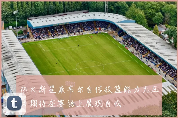 热火新星康韦尔自信投篮能力无压力期待在赛场上展现自我
