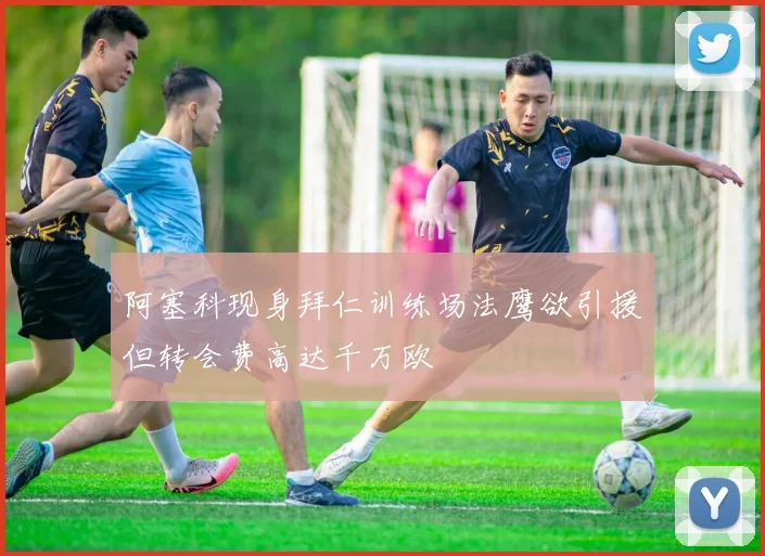 阿塞科现身拜仁训练场法鹰欲引援但转会费高达千万欧