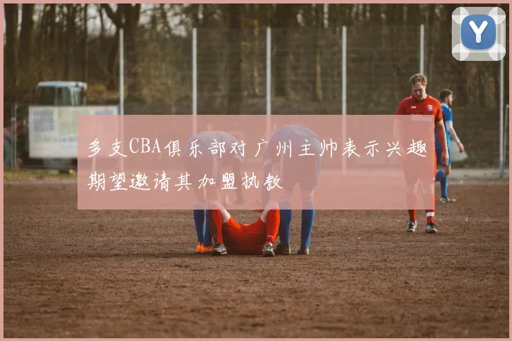 多支CBA俱乐部对广州主帅表示兴趣期望邀请其加盟执教