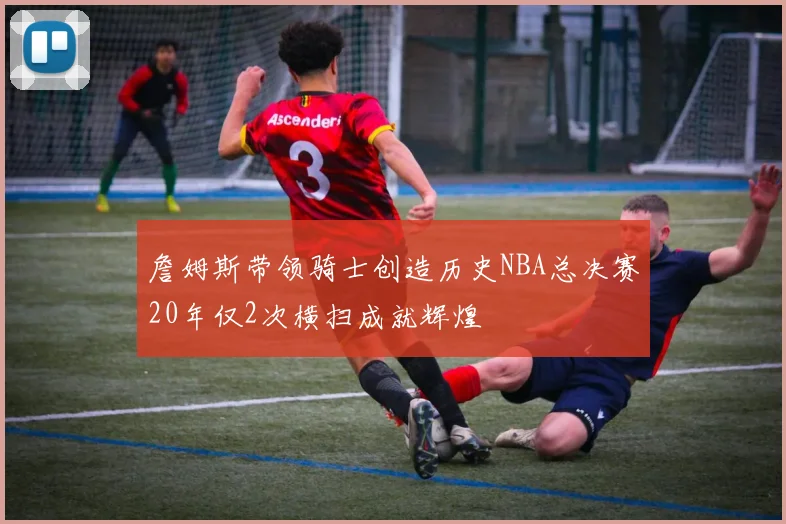 詹姆斯带领骑士创造历史NBA总决赛20年仅2次横扫成就辉煌