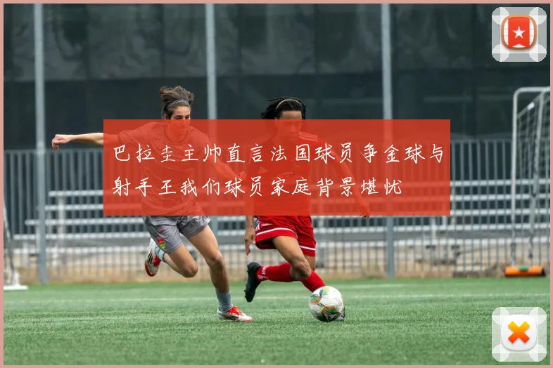 巴拉圭主帅直言法国球员争金球与射手王我们球员家庭背景堪忧