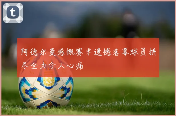阿德尔曼感慨赛季遗憾落幕球员拼尽全力令人心痛