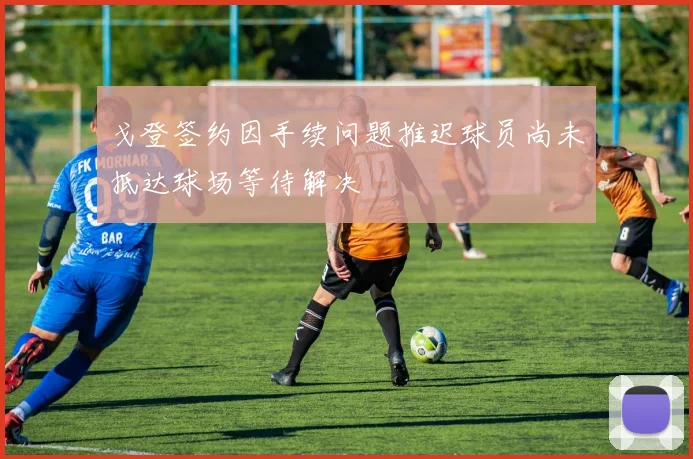 戈登签约因手续问题推迟球员尚未抵达球场等待解决