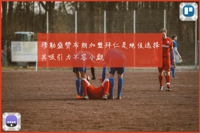 穆勒盛赞布朗加盟拜仁是绝佳选择其吸引力不容小觑